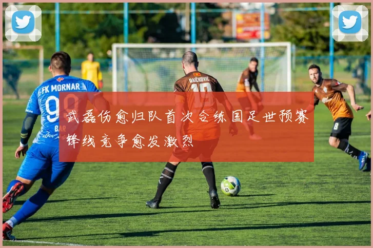 武磊伤愈归队首次合练国足世预赛锋线竞争愈发激烈