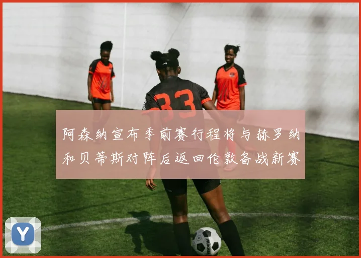 阿森纳宣布季前赛行程将与赫罗纳和贝蒂斯对阵后返回伦敦备战新赛季
